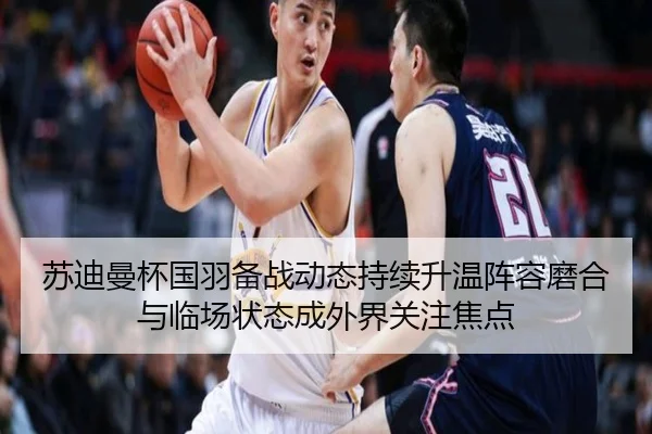 苏迪曼杯国羽备战动态持续升温阵容磨合与临场状态成外界关注焦点（kaiyun）