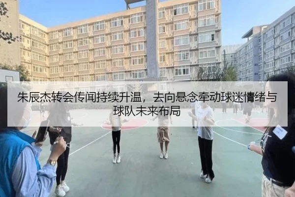 朱辰杰转会传闻持续升温，去向悬念牵动球迷情绪与球队未来布局 - kaiyun